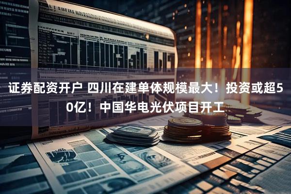 证券配资开户 四川在建单体规模最大！投资或超50亿！中国华电光伏项目开工