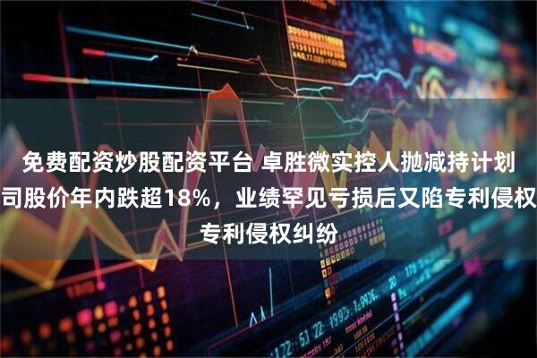 免费配资炒股配资平台 卓胜微实控人抛减持计划，公司股价年内跌超18%，业绩罕见亏损后又陷专利侵权纠纷