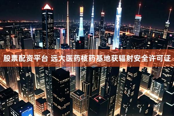 股票配资平台 远大医药核药基地获辐射安全许可证