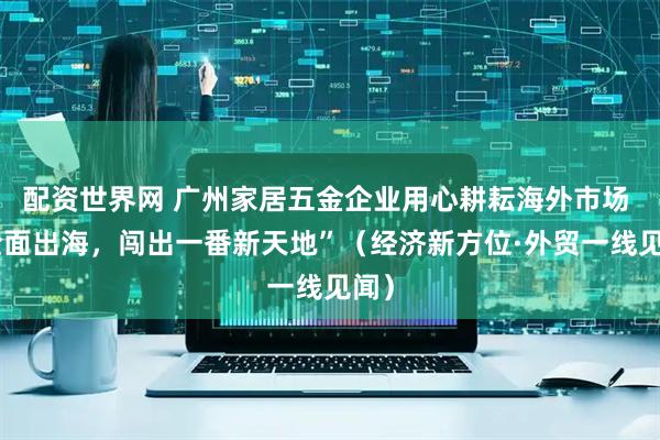 配资世界网 广州家居五金企业用心耕耘海外市场 “全面出海，闯出一番新天地”（经济新方位·外贸一线见闻）
