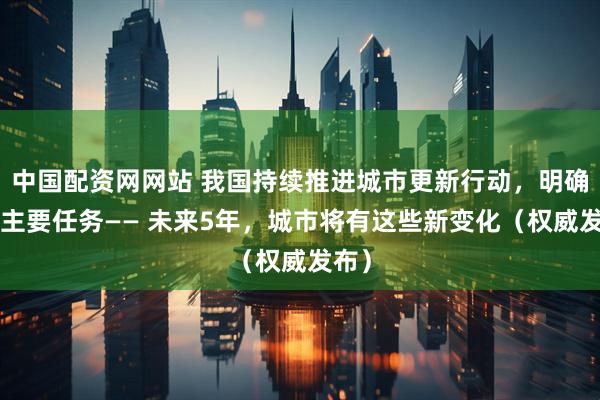 中国配资网网站 我国持续推进城市更新行动，明确8项主要任务—— 未来5年，城市将有这些新变化（权威发布）