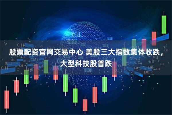 股票配资官网交易中心 美股三大指数集体收跌，大型科技股普跌