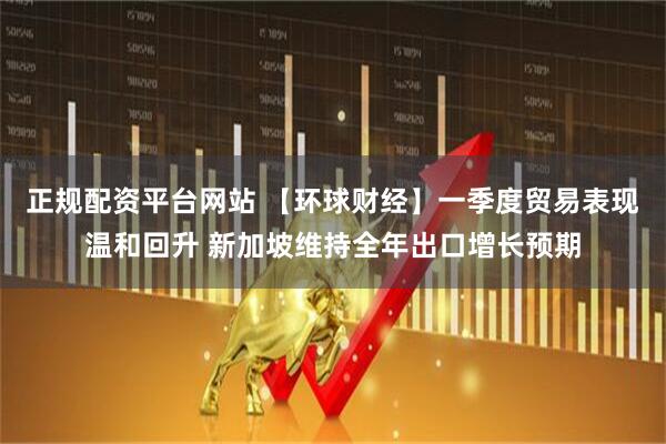 正规配资平台网站 【环球财经】一季度贸易表现温和回升 新加坡维持全年出口增长预期