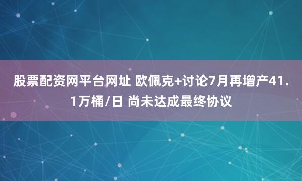 股票配资网平台网址 欧佩克+讨论7月再增产41.1万桶/日 尚未达成最终协议
