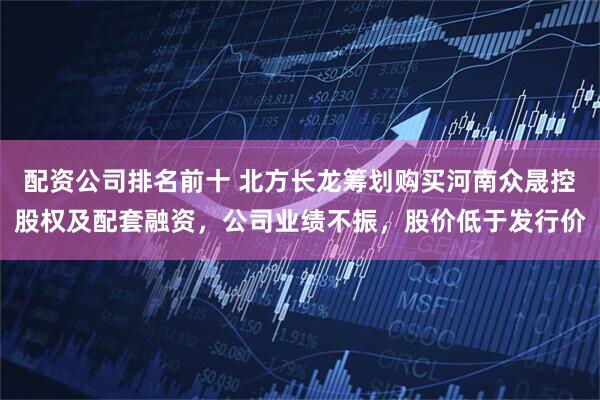 配资公司排名前十 北方长龙筹划购买河南众晟控股权及配套融资，公司业绩不振，股价低于发行价