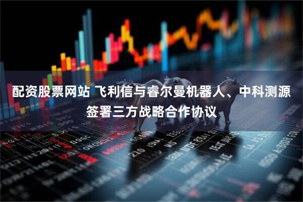 配资股票网站 飞利信与睿尔曼机器人、中科测源签署三方战略合作协议