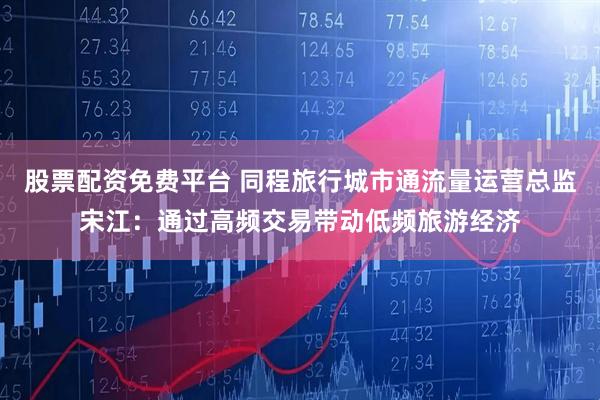 股票配资免费平台 同程旅行城市通流量运营总监宋江：通过高频交易带动低频旅游经济