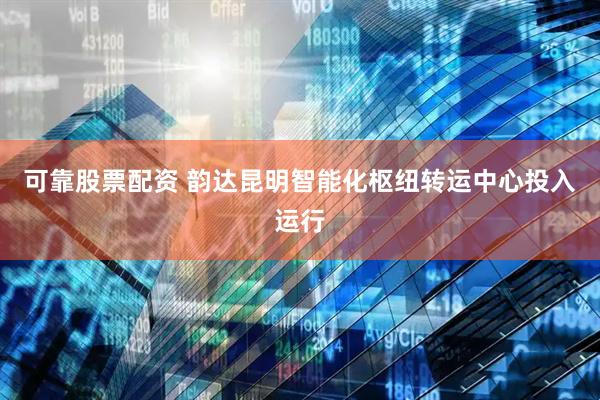 可靠股票配资 韵达昆明智能化枢纽转运中心投入运行