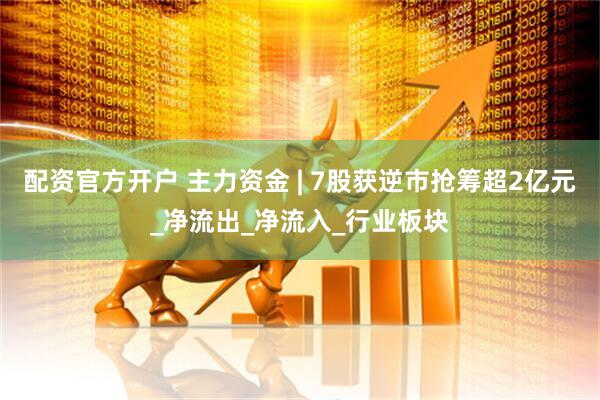 配资官方开户 主力资金 | 7股获逆市抢筹超2亿元_净流出_净流入_行业板块