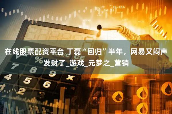 在线股票配资平台 丁磊“回归”半年，网易又闷声发财了_游戏_元梦之_营销