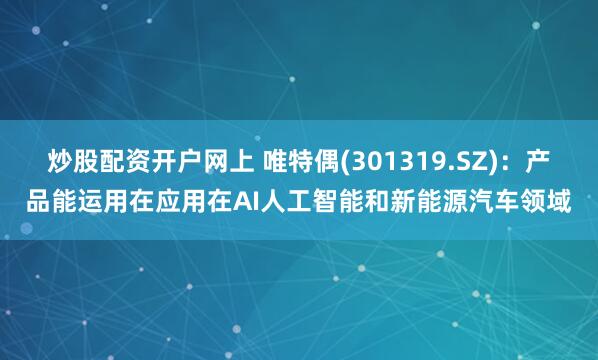 炒股配资开户网上 唯特偶(301319.SZ)：产品能运用在应用在AI人工智能和新能源汽车领域