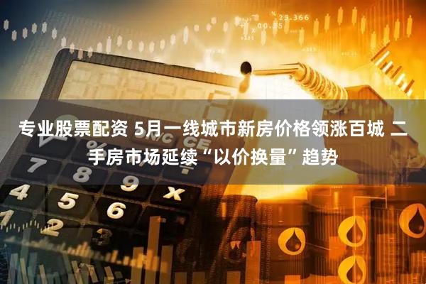 专业股票配资 5月一线城市新房价格领涨百城 二手房市场延续“以价换量”趋势