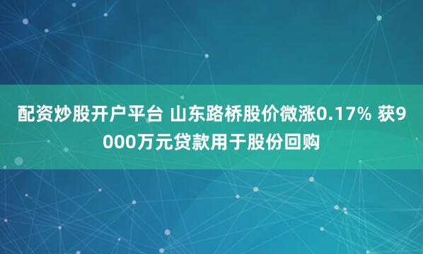 配资炒股开户平台 山东路桥股价微涨0.17% 获9000万元贷款用于股份回购