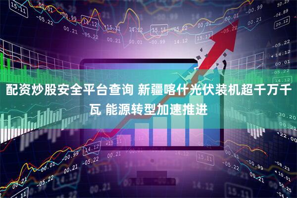 配资炒股安全平台查询 新疆喀什光伏装机超千万千瓦 能源转型加速推进