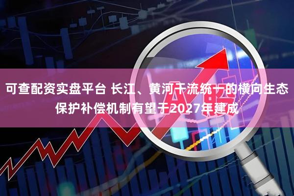 可查配资实盘平台 长江、黄河干流统一的横向生态保护补偿机制有望于2027年建成