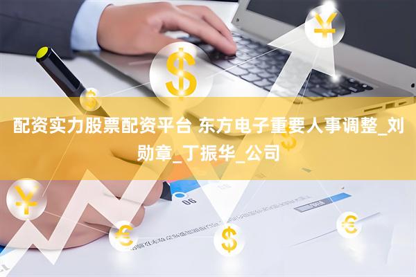 配资实力股票配资平台 东方电子重要人事调整_刘勋章_丁振华_公司