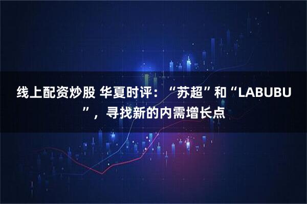 线上配资炒股 华夏时评：“苏超”和“LABUBU”，寻找新的内需增长点