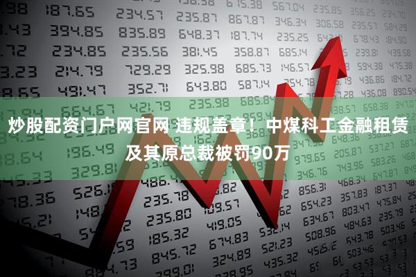 炒股配资门户网官网 违规盖章！中煤科工金融租赁及其原总裁被罚90万