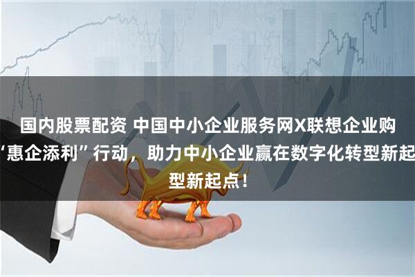 国内股票配资 中国中小企业服务网X联想企业购：“惠企添利”行动，助力中小企业赢在数字化转型新起点！