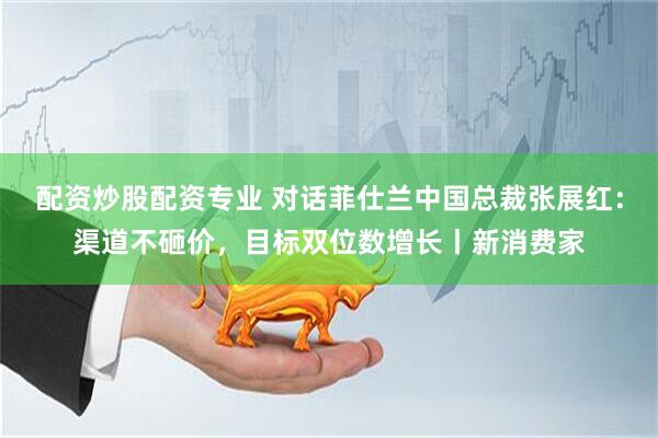 配资炒股配资专业 对话菲仕兰中国总裁张展红：渠道不砸价，目标双位数增长丨新消费家