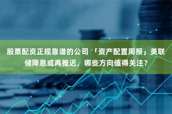 股票配资正规靠谱的公司 「资产配置周报」美联储降息或再推迟，哪些方向值得关注？