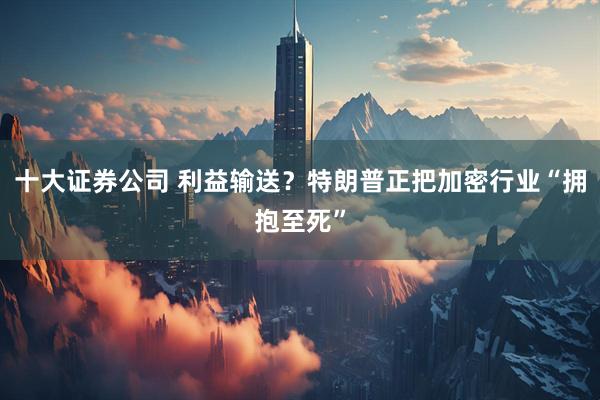 十大证券公司 利益输送？特朗普正把加密行业“拥抱至死”