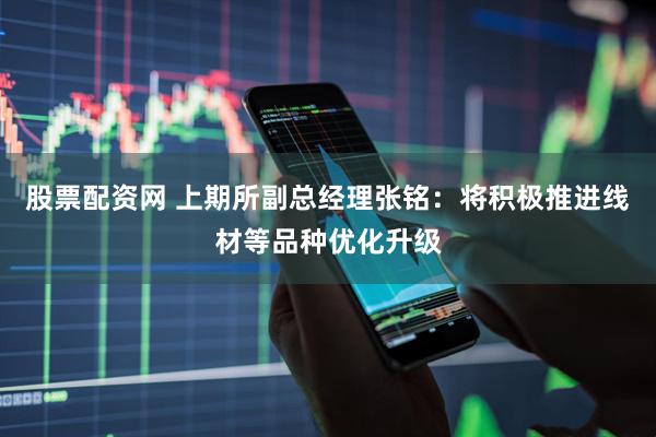 股票配资网 上期所副总经理张铭：将积极推进线材等品种优化升级