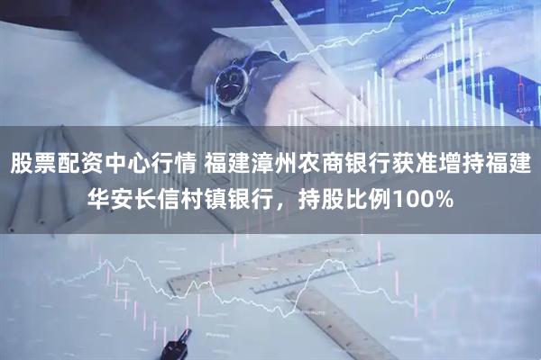 股票配资中心行情 福建漳州农商银行获准增持福建华安长信村镇银行，持股比例100%