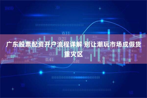 广东股票配资开户流程详解 别让潮玩市场成假货重灾区