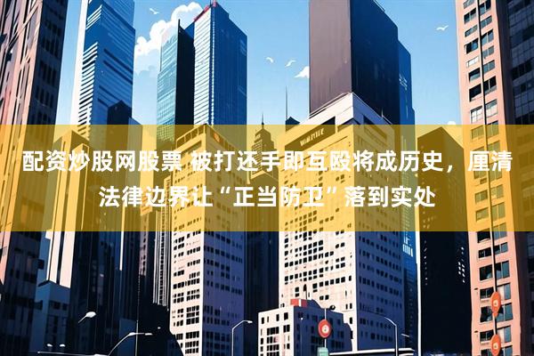 配资炒股网股票 被打还手即互殴将成历史，厘清法律边界让“正当防卫”落到实处