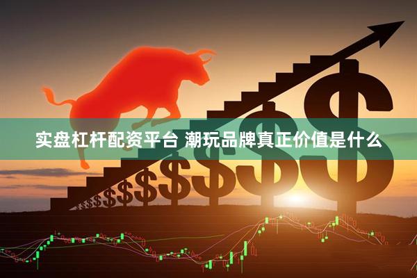 实盘杠杆配资平台 潮玩品牌真正价值是什么
