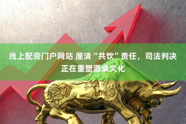 线上配资门户网站 厘清“共饮”责任，司法判决正在重塑酒桌文化