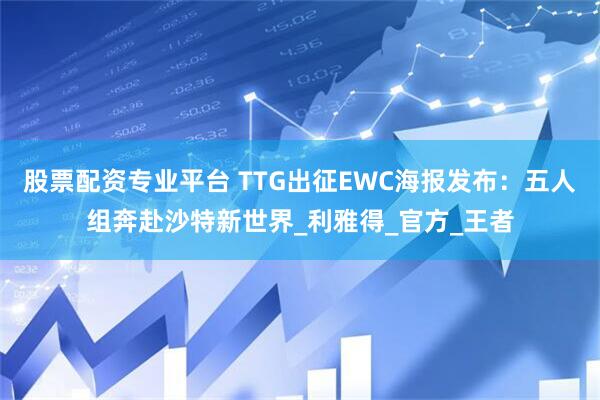 股票配资专业平台 TTG出征EWC海报发布：五人组奔赴沙特新世界_利雅得_官方_王者
