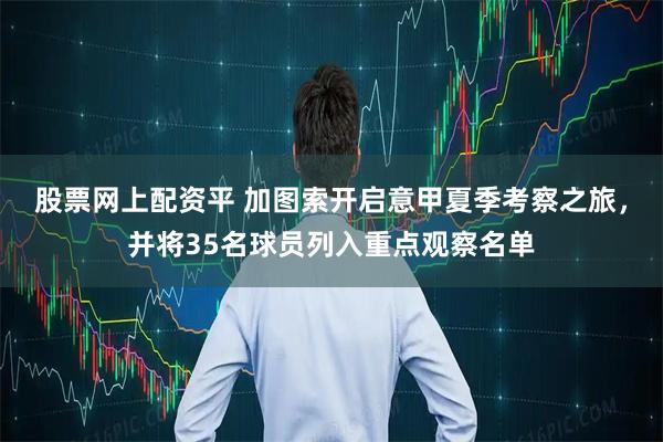 股票网上配资平 加图索开启意甲夏季考察之旅，并将35名球员列入重点观察名单