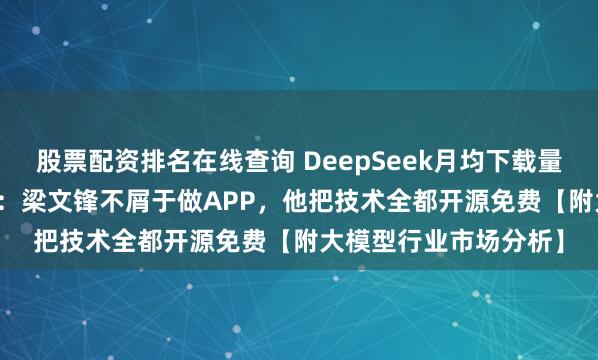 股票配资排名在线查询 DeepSeek月均下载量暴跌72.2%！周鸿祎：梁文锋不屑于做APP，他把技术全都开源免费【附大模型行业市场分析】