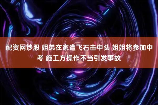 配资网炒股 姐弟在家遭飞石击中头 姐姐将参加中考 施工方操作不当引发事故