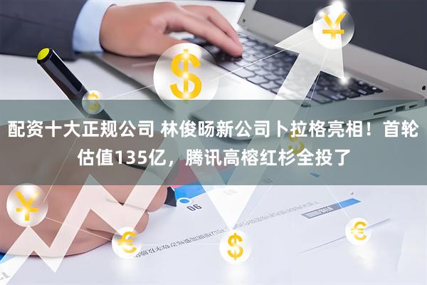 配资十大正规公司 林俊旸新公司卜拉格亮相！首轮估值135亿，腾讯高榕红杉全投了