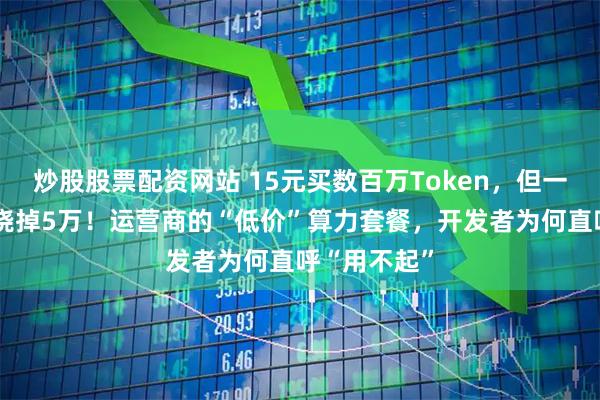 炒股股票配资网站 15元买数百万Token,但一句“你好”烧掉5万!运营商的“低价”算力套餐,开发者为何直呼“用不起”