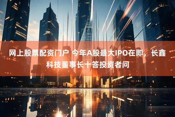 网上股票配资门户 今年A股最大IPO在即，长鑫科技董事长十答投资者问