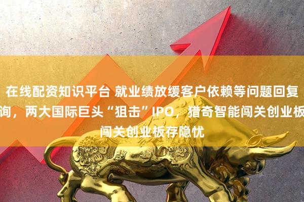 在线配资知识平台 就业绩放缓客户依赖等问题回复监管问询，两大国际巨头“狙击”IPO，猎奇智能闯关创业板存隐忧