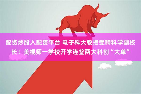 配资炒股入配资平台 电子科大教授受聘科学副校长！美视师一学校开学连签两大科创“大单”