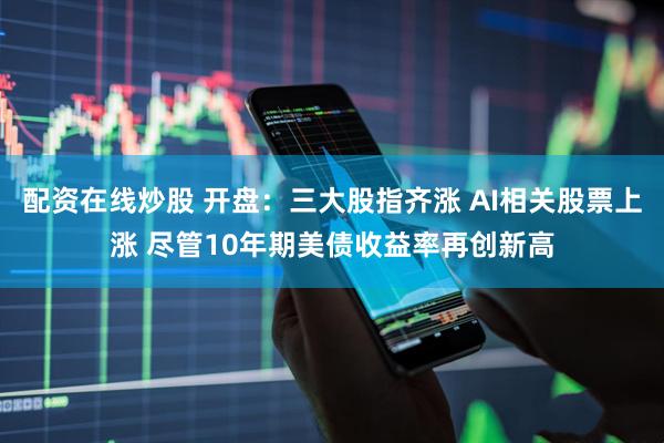配资在线炒股 开盘：三大股指齐涨 AI相关股票上涨 尽管10年期美债收益率再创新高