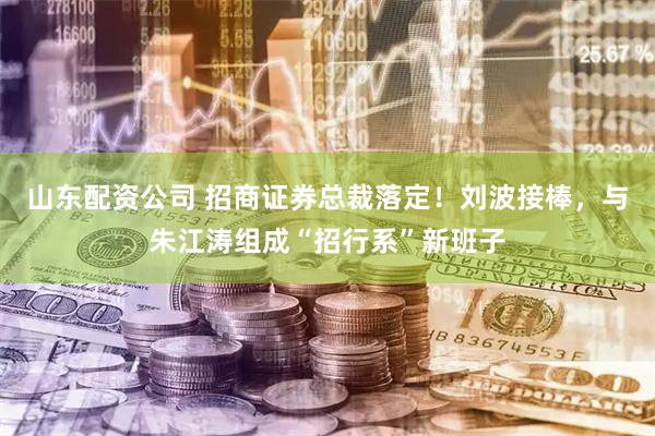 山东配资公司 招商证券总裁落定！刘波接棒，与朱江涛组成“招行系”新班子